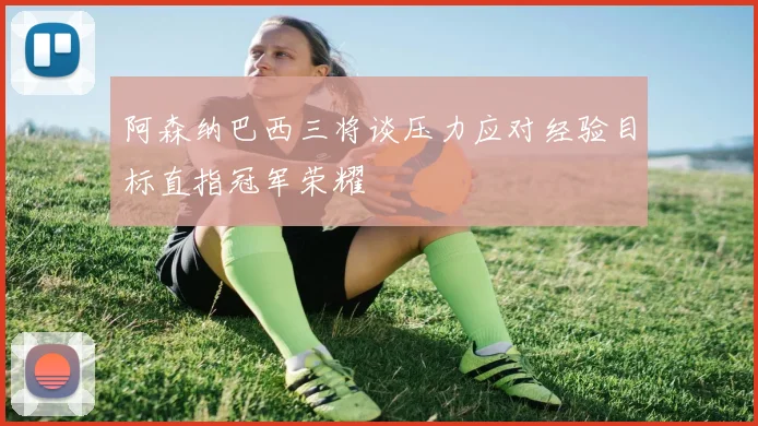 阿森纳巴西三将谈压力应对经验目标直指冠军荣耀