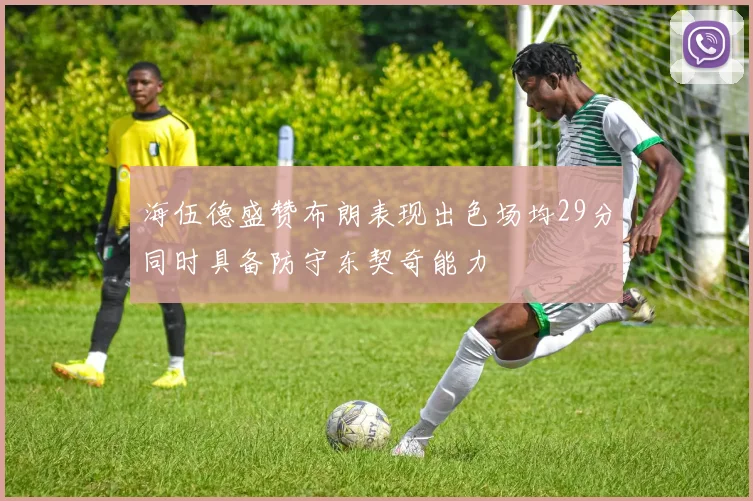 海伍德盛赞布朗表现出色场均29分同时具备防守东契奇能力