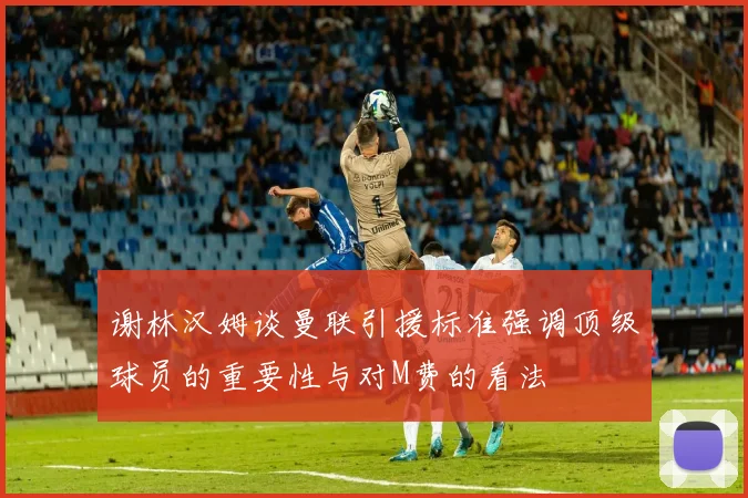 谢林汉姆谈曼联引援标准强调顶级球员的重要性与对M费的看法