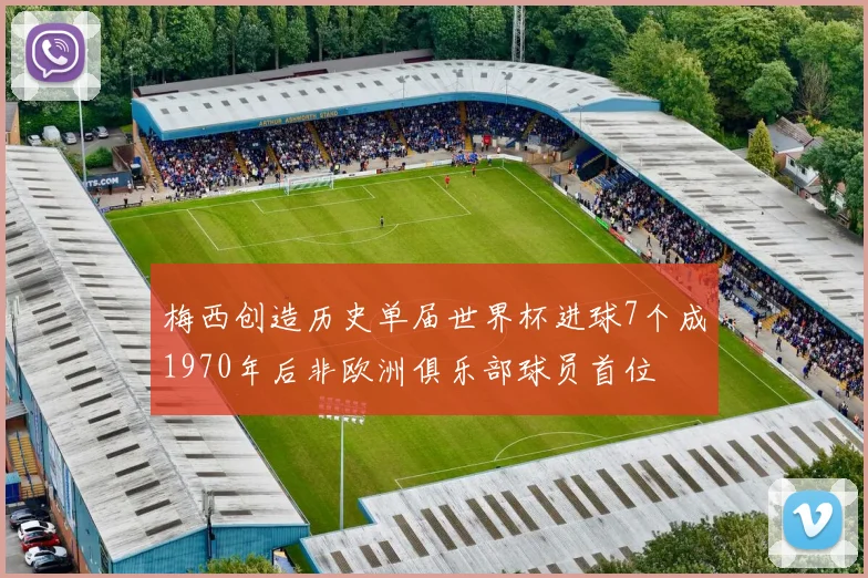 梅西创造历史单届世界杯进球7个成1970年后非欧洲俱乐部球员首位