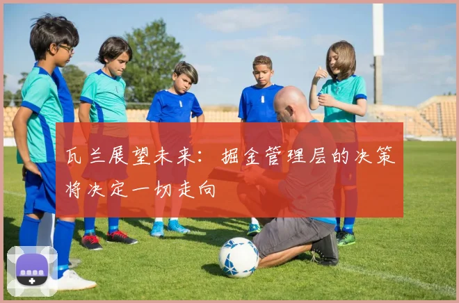 瓦兰展望未来：掘金管理层的决策将决定一切走向