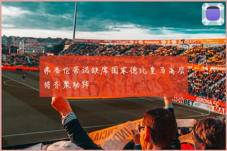 弗洛伦蒂诺缺席国家德比皇马高层将齐聚助阵