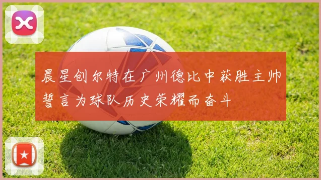 晨星创尔特在广州德比中获胜主帅誓言为球队历史荣耀而奋斗