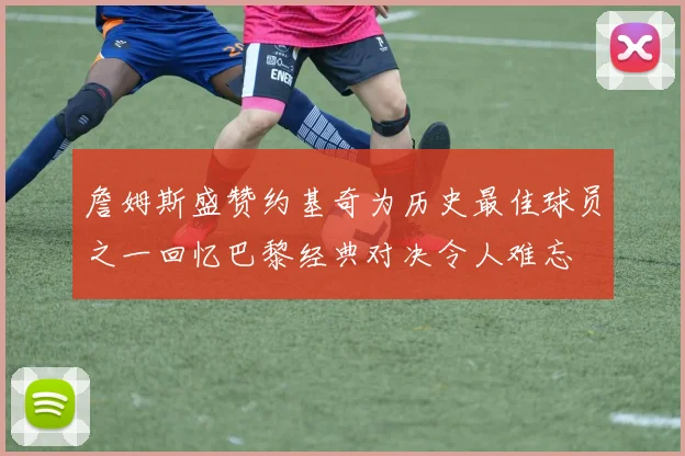 詹姆斯盛赞约基奇为历史最佳球员之一回忆巴黎经典对决令人难忘