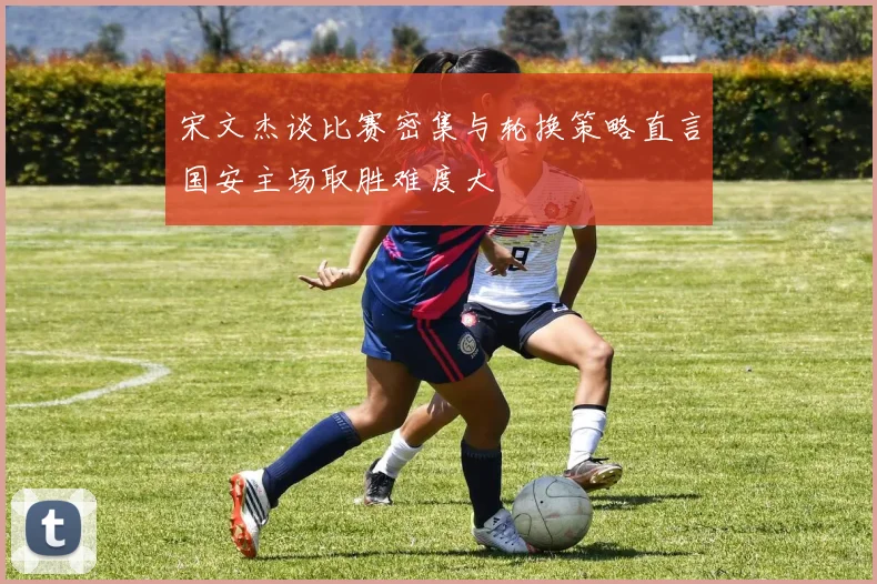 宋文杰谈比赛密集与轮换策略直言国安主场取胜难度大