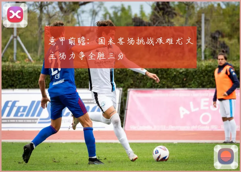 意甲前瞻：国米客场挑战艰难尤文主场力争全胜三分