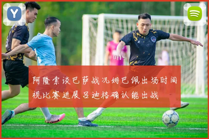 阿隆索谈巴萨战况姆巴佩出场时间视比赛进展吕迪格确认能出战