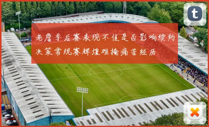 老詹季后赛表现不佳是否影响续约决策常规赛辉煌难掩痛苦经历