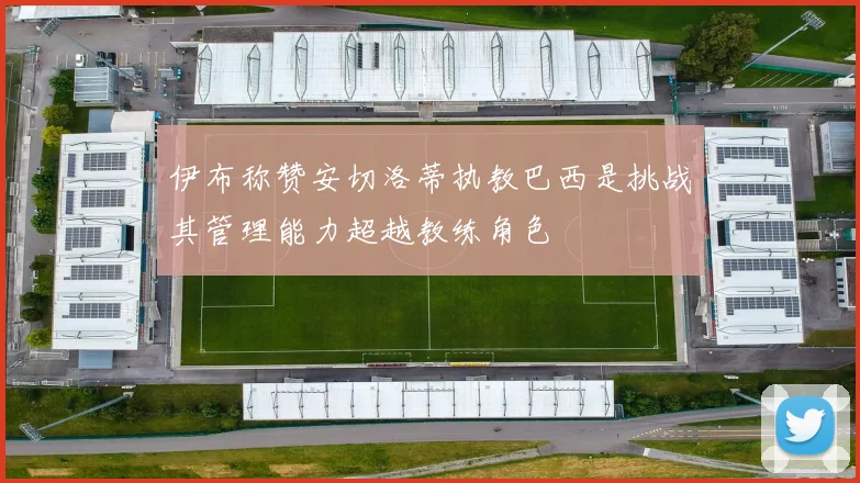 伊布称赞安切洛蒂执教巴西是挑战其管理能力超越教练角色