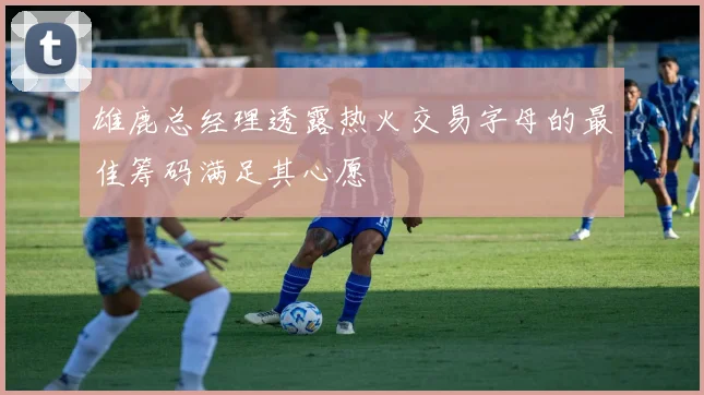 雄鹿总经理透露热火交易字母的最佳筹码满足其心愿