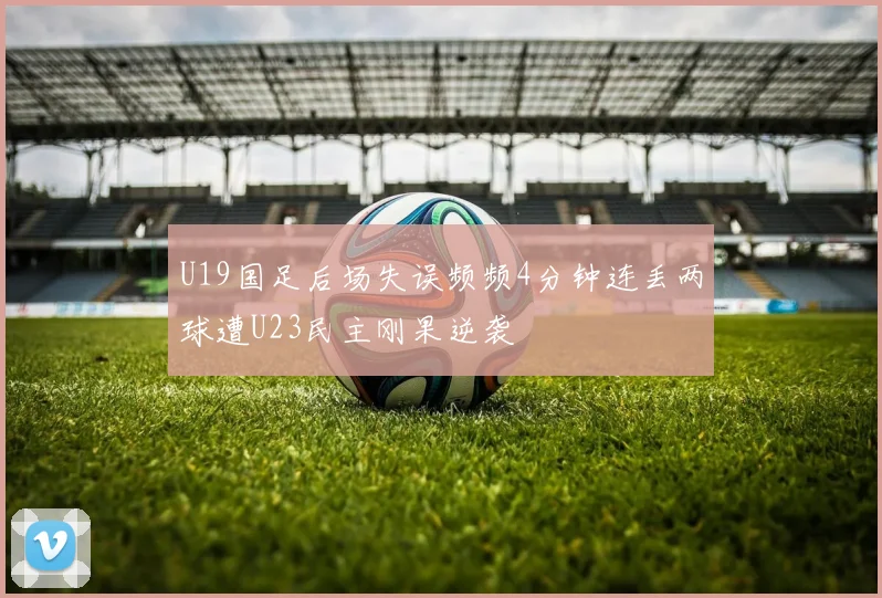 U19国足后场失误频频4分钟连丢两球遭U23民主刚果逆袭